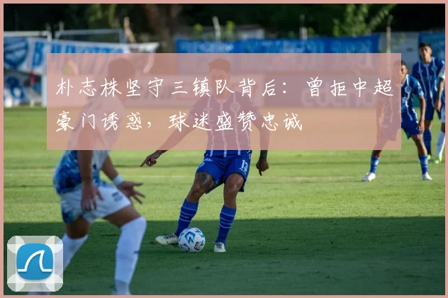 朴志株坚守三镇队背后：曾拒中超豪门诱惑，球迷盛赞忠诚